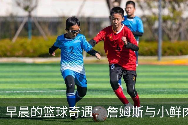 早晨的篮球奇遇：詹姆斯与小鲜肉的跨世纪合练